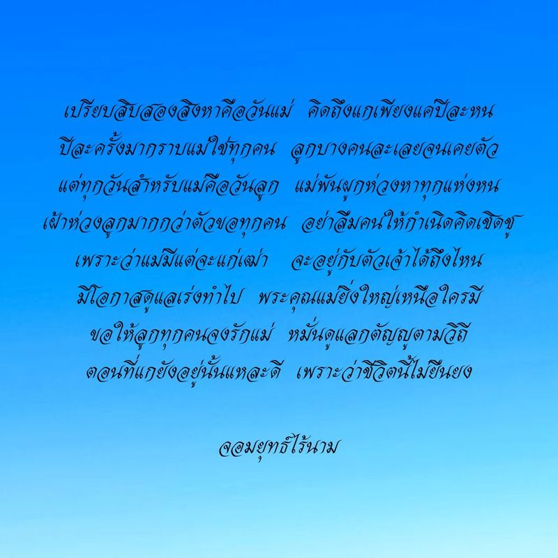 เปรียบสิบสองสิงหาคือวันแม่ คิดถึงแกเพียงแค่ปีละหน ปีละครั้งมากราบแม่ใช่ทุกคน ลูกบางคนละเลยจนเคยตัว แต่ทุกวันสำหรับแม่คือวันลูก แม่พันผูกห่วงหาทุกแห่งหน เฝ้าห่วงลูกมากกว่าตัวขอทุกคน อย่าลืมคนให้กำเนิดคิดเชิดชู